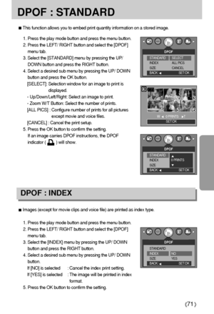 Page 7171
DPOF : STANDARD
Images (except for movie clips and voice file) are printed as index type.
1. Press the play mode button and press the menu button.
2. Press the LEFT/ RIGHT button and select the [DPOF]
menu tab.
3. Select the [INDEX] menu by pressing the UP/ DOWN
button and press the RIGHT button.
4. Select a desired sub menu by pressing the UP/ DOWN
button.
If [NO] is selected : Cancel the index print setting.
If [YES] is selected : The image will be printed in index
format.
5. Press the OK button to...