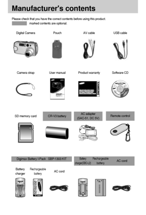 Page 1010
Manufacturers contents
Please check that you have the correct contents before using this product.
marked contents are optional.
Digital CameraUSB cableAV cablePouch
Camera strapSoftware CDProduct warrantyUser manual
SD memory cardCR-V3 batteryAC adapter 
(SAC-51, DC 5V)Remote control
Battery
chargerRechargeable
batteryAC cord
Battery
charger(SBC-L2)Rechargeable
batteryAC cordDigimax Battery I-Pack : SBP-1303 KIT
Downloaded From camera-usermanual.com Samsung Manuals 