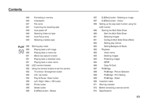 Page 65
046    Formatting a memory
046  Initialisation
047  File name
047    Imprinting the recording date
048    Auto power off
048    Selecting Video out type
049    Auto Focus lamp
049    Selecting a battery type
050 Starting play mode
050    Playing back a still image
050    Playing back a movie clip
051    Movie clip capture function
051    Playing back a recorded voice
051    Playing back a voice memo
052 LCD monitor Indicator
052    Using the camera buttons to set the camera
052    Thumbnail /...