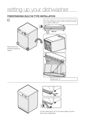 Page 1212_ setting up your dishwasher
setting up your dishwasher
freesTAnDInG BuILT-In TyPe InsTALLATIon
1
589 mm
Remove the four 
protective pieces of 
rubber. Cut the plinthfacia lower rubber (protective panel) 
to a width of 589 mm.
Insert part “a”.
a
Cut the rubber (part “a”) to the same height of as the 
level of your dishwasher.
UserManual-DMS400TR_EN.indd   125/11/2010   2:40:16 PM 