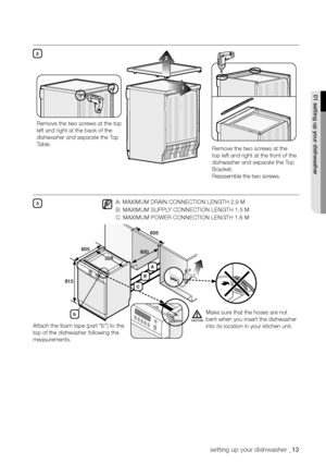 Page 13setting up your dishwasher _13
01 setting up your dishwasher
221
Remove the two screws at the 
top left and right at the front of the 
dishwasher and separate the Top 
Bracket. 
Reassemble the two screws.
Remove the two screws at the top 
left and right at the back of the 
dishwasher and separate the Top 
Table.
3
815
605
605
600
598
A: MAXIMUM DRAIN CONNECTION LENGTH 2.9 M
B: MAXIMUM SUPPLY CONNECTION LENGTH 1.5 M
C: MAXIMUM POWER CONNECTION LENGTH 1.6 M
Attach the foam tape (part “b”) to the 
top of...