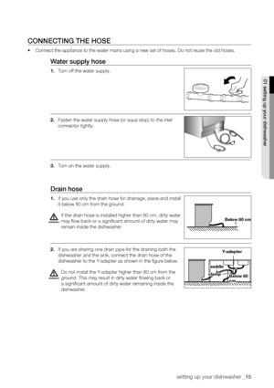 Page 15setting up your dishwasher _15
ConneCTInG The hose
•	Connect the appliance to the water mains using a new set of hoses. Do no\
t reuse the old hoses.
Water supply hose
1. Turn off the water supply.
2.  Fasten the water supply hose (or aqua stop) to the inlet 
connector tightly.
3.  Turn on the water supply.
Drain hose
1. If you use only the drain hose for drainage, place and install 
it below 80 cm from the ground.
If the drain hose is installed higher than 80 cm, dirty water 
may flow back or a...