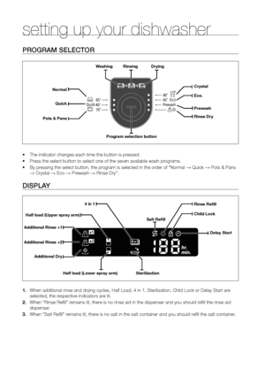 Page 1818_ setting up your dishwasher
ProGrAm seLeCTor
•	The indicator changes each time the button is pressed.
•	 Press the select button to select one of the seven available wash programs.
•	 By pressing the select button, the program is selected in the order of “Normal → Quick → Pots & Pans 
→ Crystal → Eco → Prewash → Rinse Dry”.
DIsPLA y
1. When additional rinse and drying cycles, Half Load, 4 in 1, Sterilizatio\
n, Child Lock or Delay Start are 
selected, the respective indicators are lit.
2.  When “Rinse...