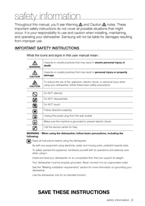 Page 3safety information _3
safety information
Throughout this manual, you’ll see Warning  and Caution  notes. These 
important safety instructions do not cover all possible situations that \
might 
occur. It is your responsibility to use and caution when installing, maintaining, 
and operating your dishwasher. Samsung will not be liable for damages resulting 
from improper use.
ImPor TAnT sAfeTy InsTruCTIons
What the icons and signs in this user manual mean :
WARNING
Hazards or unsafe practices that may...