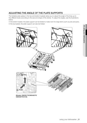 Page 21using your dishwasher _21
ADjusTInG The AnGLe of The PLATe suPPorTs
The foldable plate spikes in the top and bottom baskets allow you to adj\
ust the angle of the tines up to 
five different levels according to the size and shape of the dishes. To adjust the angles, see the illustrations 
below.
In the bottom basket, the plate support can be folded to make room for large items such as pots and pans.
In the top basket, the plate support can also be folded.
02 using your dishwasher
movable 
tines
pUll...