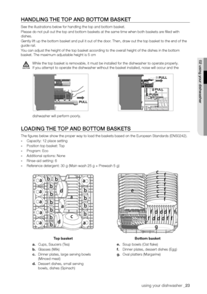 Page 23using your dishwasher _23
hAnDLInG The ToP AnD BoTTom BAskeT
See the illustrations below for handling the top and bottom basket.
Please do not pull out the top and bottom baskets at the same time when \
both baskets are filled with 
dishes.
Gently lift up the bottom basket and pull it out of the door. Then, draw out the top basket to the end of the 
guide rail.
You can adjust the height of the top basket according to the overall height of the dishes in the bottom 
basket. The maximum adjustable height is...