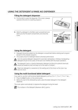 Page 25using your dishwasher _25
usInG The DeTerGenT & rInse AID DIsPenser
filling the detergent dispenser
1. Pull the latch to open the dispenser. (The cover is always 
opened at the end of a washing program.)
2.  Add 25 g detergent to the Main wash compartment and 
add 5 g to the Pre-wash compartment, and close the 
cover.
using the detergent
•	Detergent should be added into the detergent compartment before starting each program 
(except for the prewash program).
•	 The proper amount of detergent leads to the...