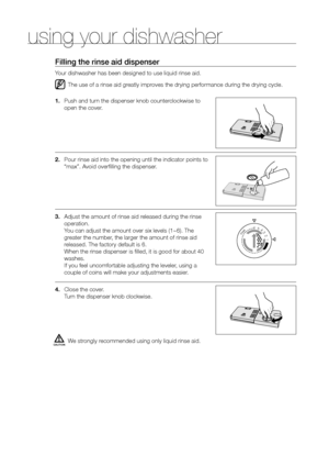 Page 2626_ using your dishwasher
filling the rinse aid dispenser
Your dishwasher has been designed to use liquid rinse aid.The use of a rinse aid greatly improves the drying performance during the drying cycle.
1.  Push and turn the dispenser knob counterclockwise to 
open the cover.
2.  Pour rinse aid into the opening until the indicator points to 
“max”. Avoid overfilling the dispenser.
3.  Adjust the amount of rinse aid released during the rinse 
operation. 
You can adjust the amount over six levels (1~6)....