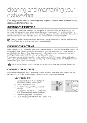 Page 2828_ cleaning and maintaining your dishwasher
cleaning and maintaining your 
dishwasher
Keeping your dishwasher clean improves its performance, reduces unnecessary 
repairs, and lengthens its life.
CLeAnInG The exTerIor
It’s best to clean spills on the outside of your dishwasher as they occur. Use a soft damp cloth on the 
control panel to gently wipe away spills and dust. Do not use benzene, wax, t\
hinner, chlorine bleach, or 
alcohol. These materials may discolor the inner walls and may cause stai\
ns....