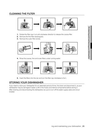 Page 29cleaning and maintaining your dishwasher _29
CLeAnInG The fILTer
1. Rotate the filter cap in an anti-clockwise direction to release the coarse filter.
2.  Remove the fine filter (rectangular).
3.  Remove the outer filter (circle).
4.  Rinse the coarse, fine and outer filters under running water.
5.  Insert the filters into the tub and turn the filter cap clockwise to fix it.
sTorInG your DIshWAsher
If you need to store your dishwasher for an extended period of time, first drain and disc\
onnect it, as...