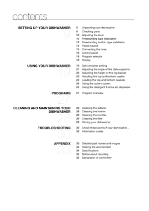 Page 88_ contents
contents
SeTTING Up yOUR dIShWASheR 
9
9   Unpacking your dishwasher
9    Checking parts
10    Adjusting the level
10    Freestanding type installation
12    Freestanding built-in type installation
14    Power source
15    Connecting the hose
16    Control panel
18    Program selector
18    Display
USING yOUR dIShWASheR 
19
19   Salt container setting
21    Adjusting the angle of the plate supports
22    Adjusting the height of the top basket
23    Handling the top and bottom basket
23...