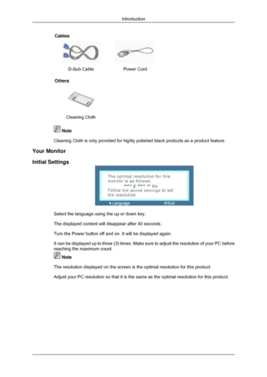 Page 11Cables
 
D-Sub Cable Power Cord  
Others  
 
Cleaning Cloth     Note
Cleaning Cloth is only provided for highly polished black products as a \
product feature.
Your Monitor
Initial Settings Select the language using the up or down key.
The displayed content will disappear after 40 seconds.
Turn the Power button off and on. It will be displayed again.
It can be displayed up to three (3) times. Make sure to adjust the res\
olution of your PC before
reaching the maximum count.
 Note
The resolution displayed...