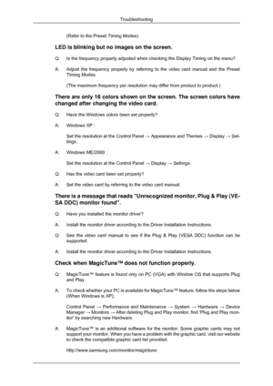 Page 126(Refer to the Preset Timing Modes).
LED is blinking but no images on the screen.
Q: Is the frequency properly adjusted when checking the Display Timing on t\
he menu?
A: Adjust the frequency properly by referring to the video card manual and \
the Preset
Timing Modes.
(The maximum frequency per resolution may differ from product to produc\
t.)
There are only 16 colors shown on the screen. The screen colors have
changed after changing the video card.
Q: Have the Windows colors been set properly?
A:...