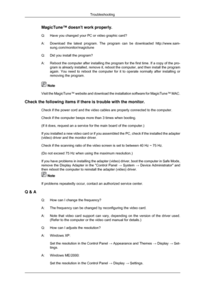 Page 127MagicTune™ doesnt work properly.
Q: Have you changed your PC or video graphic card?
A:
Download the latest program. The program can be downloaded  http://www.sam-
sung.com/monitor/magictune
Q: Did you install the program?
A: Reboot the computer after installing the program for the first time. If \
a copy of the pro- gram is already installed, remove it, reboot the computer, and then inst\
all the program
again. You need to reboot the computer for it to operate normally after \
installing or
removing the...