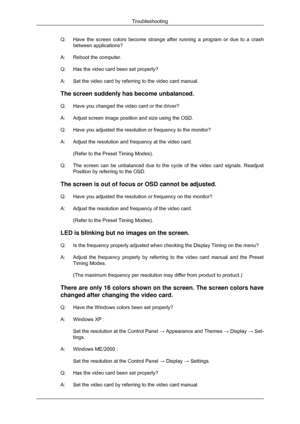 Page 131Q:
Have the screen colors become strange after running a program or due to \
a crash
between applications?
A: Reboot the computer.
Q: Has the video card been set properly?
A: Set the video card by referring to the video card manual.
The screen suddenly has become unbalanced.
Q: Have you changed the video card or the driver?
A: Adjust screen image position and size using the OSD.
Q: Have you adjusted the resolution or frequency to the monitor?
A:
Adjust the resolution and frequency at the video...