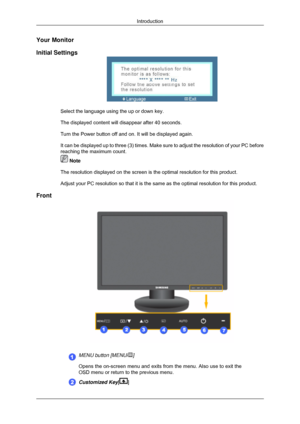 Page 16Your Monitor
Initial Settings
Select the language using the up or down key.
The displayed content will disappear after 40 seconds.
Turn the Power button off and on. It will be displayed again.
It can be displayed up to three (3) times. Make sure to adjust the res\
olution of your PC before
reaching the maximum count.
 Note
The resolution displayed on the screen is the optimal resolution for thi\
s product.
Adjust your PC resolution so that it is the same as the optimal resoluti\
on for this product....