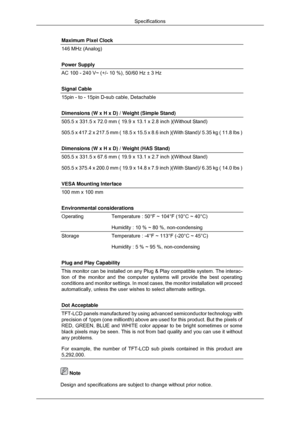 Page 166Maximum Pixel Clock
146 MHz (Analog)
Power Supply
AC 100 - 240 V~ (+/- 10 %), 50/60 Hz ± 3 Hz
Signal Cable
15pin - to - 15pin D-sub cable, Detachable
Dimensions (W x H x D) / Weight (Simple Stand)
505.5 x 331.5 x 72.0 mm ( 19.9 x 13.1 x 2.8 inch )(Without Stand)
505.5 x 417.2 x 217.5 mm ( 18.5 x 15.5 x 8.6 inch )(With Stand)/ 5.3\
5 kg ( 11.8 lbs )
Dimensions (W x H x D) / Weight (HAS Stand)
505.5 x 331.5 x 67.6 mm ( 19.9 x 13.1 x 2.7 inch )(Without Stand)
505.5 x 375.4 x 200.0 mm ( 19.9 x 14.8 x 7.9...