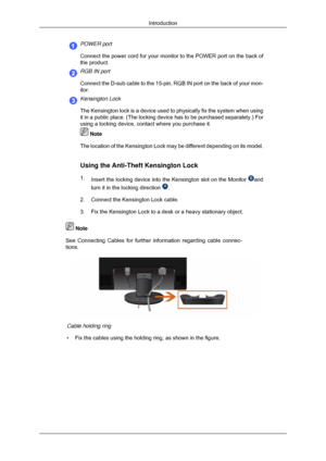 Page 18POWER port
Connect the power cord for your monitor to the POWER port on the back of\
the product.
RGB IN port
Connect the D-sub cable to the 15-pin, RGB IN port on the back of your m\
on-
itor.
Kensington Lock
The Kensington lock is a device used to physically fix the system when u\
sing
it in a public place. (The locking device has to be purchased separatel\
y.) For
using a locking device, contact where you purchase it.
 Note
The location of the Kensington Lock may be different depending on its mo\...