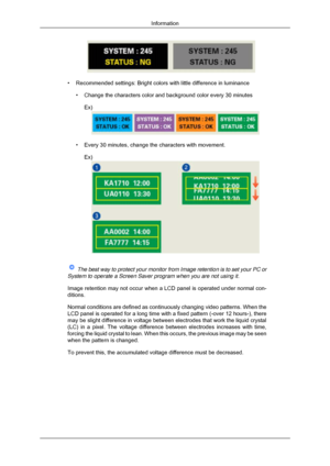 Page 171• Recommended settings: Bright colors with little difference in luminance
• Change the characters color and background color every 30 minutesEx) • Every 30 minutes, change the characters with movement.
Ex)  
The best way to protect your monitor from Image retention is to set your\
 PC or
System to operate a Screen Saver program when you are not using it.
Image retention may not occur when a LCD panel is operated under normal \
con-
ditions.
Normal conditions are defined as continuously changing video...