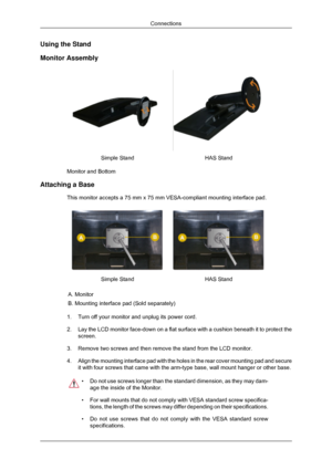 Page 20Using the Stand
Monitor Assembly
Simple Stand
HAS Stand
Monitor and Bottom
Attaching a Base This monitor accepts a 75 mm x 75 mm VESA-compliant mounting interface p\
ad. Simple Stand
HAS Stand
A. Monitor
B. Mounting interface pad (Sold separately)
1. Turn off your monitor and unplug its power cord.
2. Lay the LCD monitor face-down on a flat surface with a cushion beneath i\
t to protect the
screen.
3. Remove two screws and then remove the stand from the LCD monitor. 4. Align the mounting interface pad...