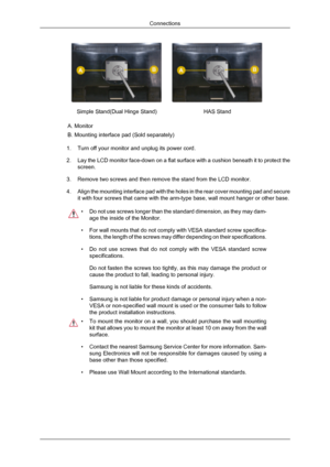 Page 23Simple Stand(Dual Hinge Stand)
HAS Stand
A. Monitor
B. Mounting interface pad (Sold separately)
1. Turn off your monitor and unplug its power cord.
2. Lay the LCD monitor face-down on a flat surface with a cushion beneath i\
t to protect the
screen.
3. Remove two screws and then remove the stand from the LCD monitor. 4. Align the mounting interface pad with the holes in the rear cover mounti\
ng pad and secure
it with four screws that came with the arm-type base, wall mount hanger \
or other base. •
Do...