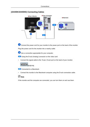 Page 24{2243SN/2243SNX} Connecting Cables
 Connect the power cord for your monitor to the power port on the back o\
f the monitor.
Plug the power cord for the monitor into a nearby outlet.  Use a connection appropriate for your computer.
 Using the D-sub (Analog) connector on the video card.
• Connect the signal cable to the 15-pin, D-sub port on the back of your m\
onitor. [RGB IN]
 Connected to a Macintosh.
• Connect the monitor to the Macintosh computer using the D-sub connection\
 cable.  Note
If the...