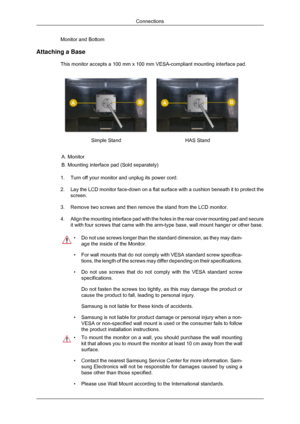 Page 28Monitor and Bottom
Attaching a Base This monitor accepts a 100 mm x 100 mm VESA-compliant mounting interface\
 pad. Simple Stand
HAS Stand
A. Monitor
B. Mounting interface pad (Sold separately)
1. Turn off your monitor and unplug its power cord.
2. Lay the LCD monitor face-down on a flat surface with a cushion beneath i\
t to protect the
screen.
3. Remove two screws and then remove the stand from the LCD monitor.
4. Align the mounting interface pad with the holes in the rear cover mounti\
ng pad and...