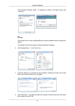 Page 31If  the  message  "Windows  needs..."  is  displayed,  as  shown  in  the  figure  below,  click
"Continue".
 Note
This monitor  driver 
is under certifying MS logo, and this installation doesn't damage your
system.
The certified driver will be posted on Samsung Monitor homepage.
6. Click "Update Driver..." in the "Driver" tab. 7. Check  the 
"Browse 
 my  computer  for  driver  software"  checkbox  and  click  "Let  me  pick
from a list of device drivers...