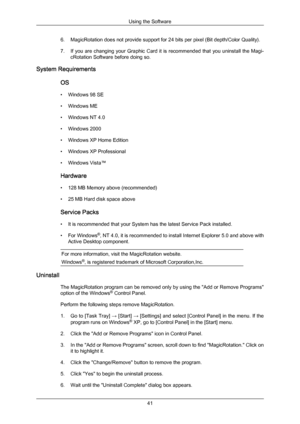 Page 416. MagicRotation does not provide support for 24 bits per pixel (Bit depth/Color Quality).
7. If 
you are 
changing your Graphic Card it is recommended that you uninstall the Magi-
cRotation Software before doing so.
System Requirements
OS
• Windows 98 SE
• Windows ME
• Windows NT 4.0
• Windows 2000
• Windows XP Home Edition
• Windows XP Professional
• Windows Vista™
Hardware
• 128 MB Memory above (recommended)
• 25 MB Hard disk space above
Service Packs
• It is recommended that your System has the...