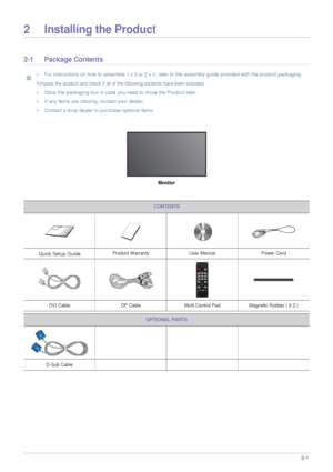 Page 11Installing the Product2-1
2 Installing the Product
2-1 Package Contents
 • For instructions on how to assemble 1 x 3 or 2 x 3, refer to the assembly guide provided with the product packaging.
•Unpack the product and check if all of the following contents have been included.
• Store the packaging box in case you need to move the Product later. 
• If any items are missing, contact your dealer.
• Contact a local dealer to purchase optional items.
 
Monitor
CONTENTS
Quick Setup GuideProduct Warranty User...