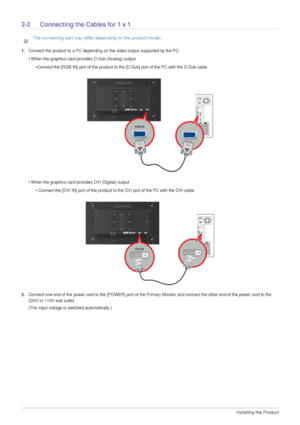 Page 122-2Installing the Product  
2-2 Connecting the Cables for 1 x 1
 The connecting part may differ depending on the product model.
 
1.Connect the product to a PC depending on the video output supported by the PC.
• When the graphics card provides D-Sub (Analog) output.
•Connect the [RGB IN] port of the product to the [D-Sub] port of the PC with the D-Sub cable. 
• When the graphics card provides DVI (Digital) output
• Connect the [DVI IN] port of the product to the DVI port of the PC with the DVI cable....