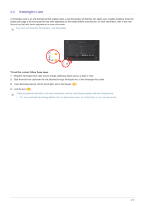 Page 19Installing the Product2-4
2-4 Kensington Lock
A Kensington Lock is an anti-theft device that enables users to lock the product so that they can safely use it in public locations. Since the 
shape and usage of the locking device may differ depending on the model and the manufacturer, for more information, refer to the User 
Manual supplied with the locking device for more information.
 You must purchase the Kensington Lock separately. 
 
To lock the product, follow these steps:
1.
Wrap the Kensington lock...
