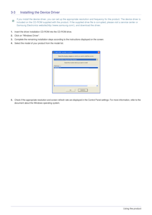 Page 223-3Using the product  
3-3 Installing the Device Driver
 If you install the device driver, you can set up the appropriate resolution and frequency for the product. The device driver is 
included on the CD-ROM supplied with the product. If the supplied drive file is corrupted, please visit a service center or 
Samsung Electronics website(http://www.samsung.com/), and download the driver.
 
1.Insert the driver installation CD-ROM into the CD-ROM drive.
2.Click on Windows Driver.
3.Complete the remaining...