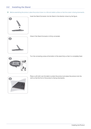 Page 132-2Installing the Product
2-2 Installing the Stand
 Before assembling the product, place the product down on a flat and stable surface so that the screen is facing downwards. 
Insert the Stand Connector into the Stand in the direction shown by the figure.
Check if the Stand Connector is firmly connected.
Turn the connecting screw at the bottom of the stand fully so that it is completely fixed.
Place a soft cloth over the table to protect the product and place the product onto the 
cloth so that the front...