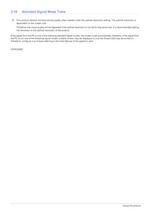 Page 313-10Using the product
3-10Standard Signal Mode Table
 This product delivers the best picture qua lity when viewed under the optimal resolution setting. The optimal resolution is 
dependent on the screen size.
Therefore, the visual quality will be degraded if the optimal resolution is not set for the panel size. It is recommended setti ng 
the resolution to the optimal resolution of the product.
 
If the signal from the PC is one of the following standard signal  modes, the screen is set automatically....