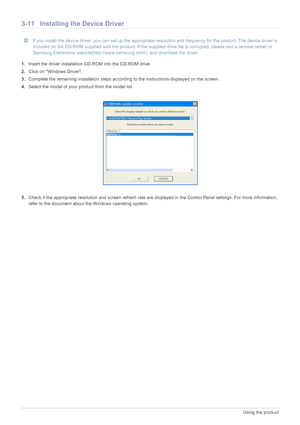 Page 333-11Using the product
3-11Installing the Device Driver
 If you install the device driver, you can set up the appropriate  resolution and frequency for the product. The device driver is 
included on the CD-ROM supplied with the product. If the supplied dr ive file is corrupted, please visit a service center or 
Samsung Electronics website(http://www.sa msung.com/), and download the driver.
 
1.Insert the driver installation  CD-ROM into the CD-ROM drive.
2. Click on Windows Driver.
3. Complete the...