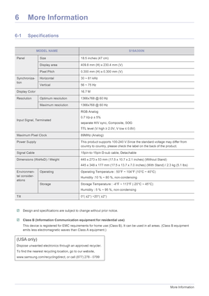 Page 516-1More Information
6 More Information
6-1 Specifications
 Design and specifications are subject to change without prior notice.  Class B (Information Communication equipment for residential use)
This device is registered for EMC requir ements for home use (Class B). It can be  used in all areas. (Class B equipment 
emits less electromagnetic waves than Class A equipment.)
 
MODEL NAMES19A300N
PanelSize 18.5 inches (47 cm)
Display area 409.8 mm (H) x 230.4 mm (V)
Pixel Pitch0.300 mm (H) x 0.300 mm (V)...