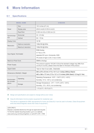 Page 54More Information6-1
6 More Information
6-1 Specifications
 Design and specifications are subject to change without prior notice.  Class B (Information Communication equipment for residential use)
This device is registered for EMC requirements for home use (Class B). It can be used in all areas. (Class B equipment 
emits less electromagnetic waves than Class A equipment.)
 
MODEL NAMES19B300N
Panel
Size 18.5 inches (47 cm)
Display area 409.8 mm(H) X 230.4 mm(V)
Pixel Pitch 0.300 mm (H) x 0.300 mm (V)...