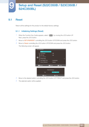 Page 1011019 Setup and Reset (S22C350B / S23C350B / S24C350BL)
9 
Setup and Reset (S22C350B / S23C350B / 
S24C350BL)
9.1 Reset
Return all the settings for the product to the default factory settings.
9.1.1 Initializing Settings (Reset)
1When the Function Key Guide appears, select  [] by moving the JOG button UP.
Next, press the JOG button.
2Move to  SETUP&RESET  controlling the JOG button UP/D OWN and press the JOG button.
3Move to Reset controlling the JOG button UP/DOWN and press the JOG button. 
The following...