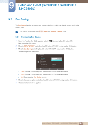 Page 102102
Setup and Reset (S22C350B / S23C350B / 
S24C350BL)
9
9 Setup and Reset (S22C350B / S23C350B / S24C350BL)
9.2 Eco Saving
The  Eco Saving  function reduces po wer consumption by controlling the  electric current used by the 
monitor panel.
 This menu is not available when  Bright is in Dynamic Contrast  mode. 
9.2.1 Configuring Eco Saving
1When the Function Key Guide appears, select  [] by moving the JOG button UP. 
Next, press the JOG button.
2Move to  SETUP&RESET  controlling the JOG button UP/D OWN...