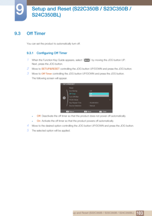 Page 103103
Setup and Reset (S22C350B / S23C350B / 
S24C350BL)
9
9 Setup and Reset (S22C350B / S23C350B / S24C350BL)
9.3 Off Timer
You can set the product to automatically turn off.
9.3.1 Configuring Off Timer
1When the Function Key Guide appears, select  [] by moving the JOG button UP.
Next, press the JOG button.
2Move to  SETUP&RESET  controlling the JOG button UP/D OWN and press the JOG button.
3Move to Off Timer controlling the JOG button UP/D OWN and press the JOG button. 
The following screen will appear....