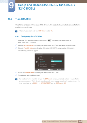 Page 104104
Setup and Reset (S22C350B / S23C350B / 
S24C350BL)
9
9 Setup and Reset (S22C350B / S23C350B / S24C350BL)
9.4 Turn Off After
The off timer can be set within a ra nge of 1 to 23 hours. The product will automatically power off after the 
specified number of hours. 
 This menu is available only when  Off Timer is set to On. 
9.4.1 Configuring Turn Off After
1When the Function Key Guide appears, select  [] by moving the JOG button UP.
Next, press the JOG button.
2Move to  SETUP&RESET  controlling the JOG...