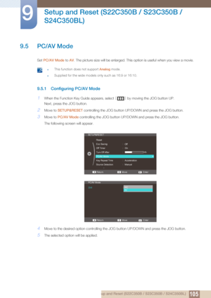 Page 105105
Setup and Reset (S22C350B / S23C350B / 
S24C350BL)
9
9 Setup and Reset (S22C350B / S23C350B / S24C350BL)
9.5 PC/AV Mode
Set  PC/AV Mode to  AV. The picture size will be enlarged. This option is useful when you view a movie. 
 zThis function does not support Analog  mode.
zSupplied for the wide models only such as 16:9 or 16:10. 
9.5.1 Configuring PC/AV Mode
1When the Function Key Guide appears, select  [] by moving the JOG button UP.
Next, press the JOG button.
2Move to  SETUP&RESET  controlling the...