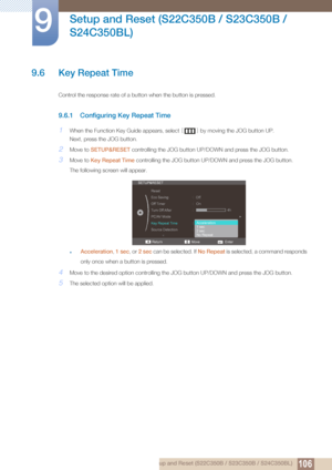 Page 106106
Setup and Reset (S22C350B / S23C350B / 
S24C350BL)
9
9 Setup and Reset (S22C350B / S23C350B / S24C350BL)
9.6 Key Repeat Time
Control the response rate of a button when the button is pressed. 
9.6.1 Configuring Key Repeat Time
1When the Function Key Guide appears, select  [] by moving the JOG button UP.
Next, press the JOG button.
2Move to  SETUP&RESET  controlling the JOG button UP/D OWN and press the JOG button.
3Move to Key Repeat Time  controlling the JOG button UP/DOWN and press the JOG button....