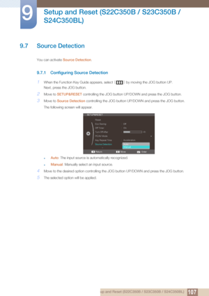 Page 107107
Setup and Reset (S22C350B / S23C350B / 
S24C350BL)
9
9 Setup and Reset (S22C350B / S23C350B / S24C350BL)
9.7 Source Detection
You can activate  Source Detection .
9.7.1 Configuring Source Detection
1When the Function Key Guide appears, select  [] by moving the JOG button UP.
Next, press the JOG button.
2Move to  SETUP&RESET  controlling the JOG button UP/D OWN and press the JOG button.
3Move to Source Detection  controlling the JOG bu tton UP/DOWN and press the JOG button. 
The following screen will...