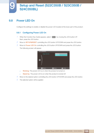 Page 108108
Setup and Reset (S22C350B / S23C350B / 
S24C350BL)
9
9 Setup and Reset (S22C350B / S23C350B / S24C350BL)
9.8 Power LED On
Configure the settings to enable or disable the power LED located at the lower part of the product.
9.8.1 Configuring Power LED On
1When the Function Key Guide appears, select  [] by moving the JOG button UP.
Next, press the JOG button.
2Move to  SETUP&RESET  controlling the JOG button UP/D OWN and press the JOG button.
3Move to Power LED On  controlling the JOG button UP/DOWN and...