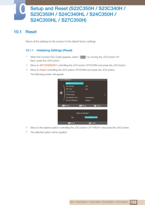 Page 10910910 Setup and Reset (S22C350H / S23C340H / S23C350H / S24C340HL / S24C350H / S24C350HL / S27C350H)
10 
Setup and Reset (S22C350H / S23C340H / 
S23C350H / S24C340HL / S24C350H / 
S24C350HL / S27C350H)
10.1 Reset
Return all the settings for the product to the default factory settings.
10.1.1 Initializing Settings (Reset)
1When the Function Key Guide appears, select  [] by moving the JOG button UP.
Next, press the JOG button.
2Move to  SETUP&RESET  controlling the JOG button UP/D OWN and press the JOG...