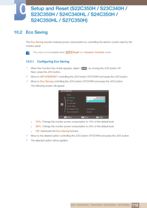 Page 110110
Setup and Reset (S22C350H / S23C340H / 
S23C350H / S24C340HL / S24C350H / 
S24C350HL / S27C350H)
10
10 Setup and Reset (S22C350H / S23C340H / S23C350H / S24C340HL / S24C350H / S24C350HL / S27C350H)
10.2 Eco Saving
The  Eco Saving  function reduces po wer consumption by controlling the  electric current used by the 
monitor panel.
 This menu is not available when  Bright is in Dynamic Contrast  mode. 
10.2.1 Configuring Eco Saving
1When the Function Key Guide appears, select  [] by moving the JOG...