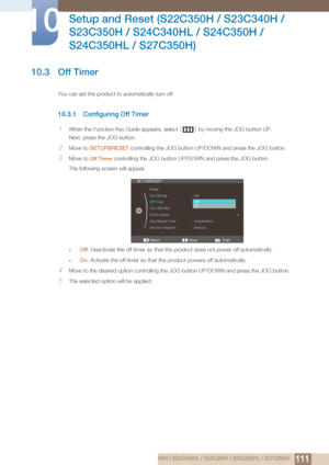 Page 111111
Setup and Reset (S22C350H / S23C340H / 
S23C350H / S24C340HL / S24C350H / 
S24C350HL / S27C350H)
10
10 Setup and Reset (S22C350H / S23C340H / S23C350H / S24C340HL / S24C350H / S24C350HL / S27C350H)
10.3 Off Timer
You can set the product to automatically turn off.
10.3.1 Configuring Off Timer
1When the Function Key Guide appears, select  [] by moving the JOG button UP.
Next, press the JOG button.
2Move to  SETUP&RESET  controlling the JOG button UP/D OWN and press the JOG button.
3Move to Off Timer...