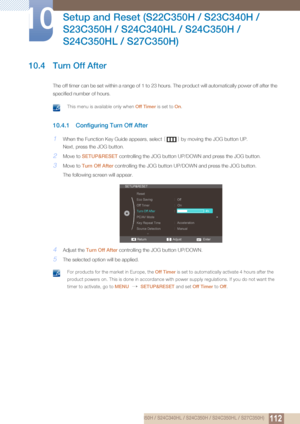 Page 112112
Setup and Reset (S22C350H / S23C340H / 
S23C350H / S24C340HL / S24C350H / 
S24C350HL / S27C350H)
10
10 Setup and Reset (S22C350H / S23C340H / S23C350H / S24C340HL / S24C350H / S24C350HL / S27C350H)
10.4 Turn Off After
The off timer can be set within a ra nge of 1 to 23 hours. The product will automatically power off after the 
specified number of hours. 
 This menu is available only when  Off Timer is set to On. 
10.4.1 Configuring Turn Off After
1When the Function Key Guide appears, select  [] by...